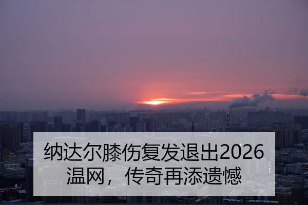 纳达尔膝伤复发退出2026温网，传奇再添遗憾